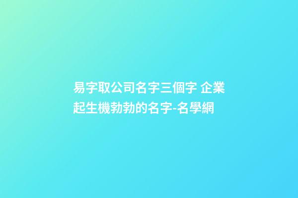 易字取公司名字三個字 企業起生機勃勃的名字-名學網-第1張-公司起名-玄機派